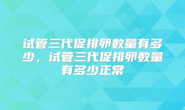 试管三代促排卵数量有多少,试管三代促排卵数量有多少正常