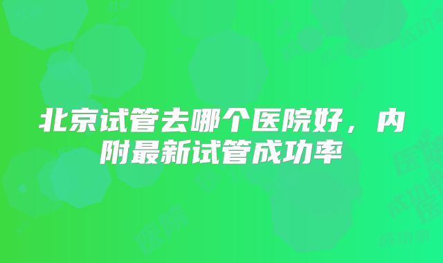 北京试管去哪个医院好，内附最新试管成功率