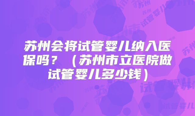 苏州会将试管婴儿纳入医保吗？（苏州市立医院做试管婴儿多少钱）