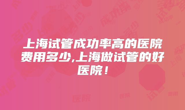 上海试管成功率高的医院费用多少,上海做试管的好医院！
