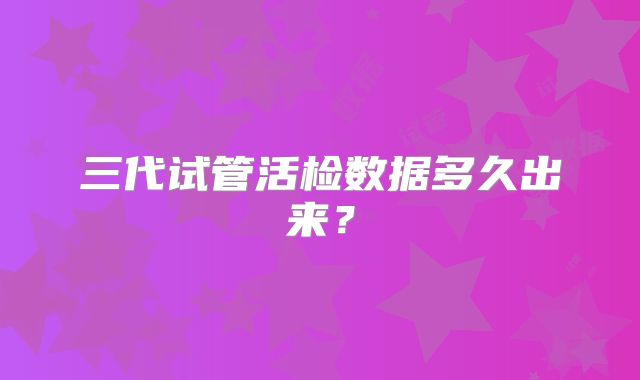 三代试管活检数据多久出来?
