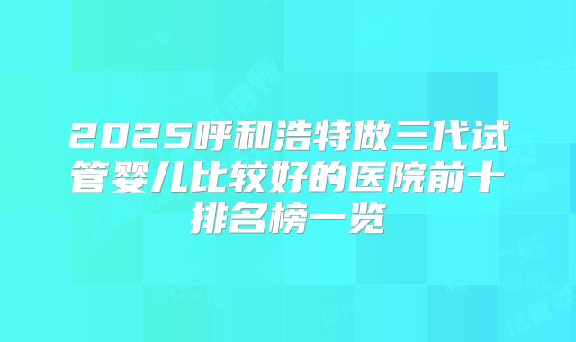 2025呼和浩特做三代试管婴儿比较好的医院前十排名榜一览