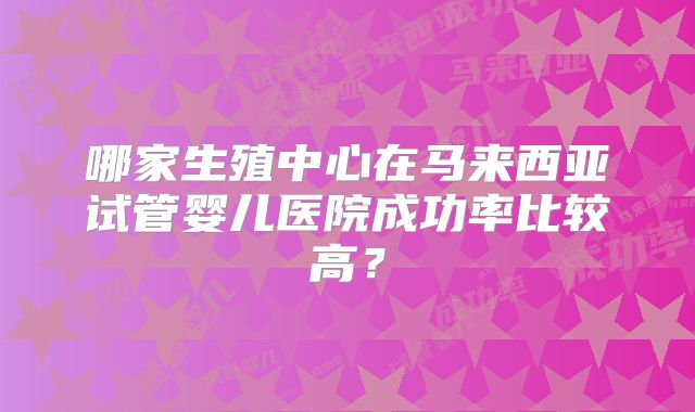 哪家生殖中心在马来西亚试管婴儿医院成功率比较高?