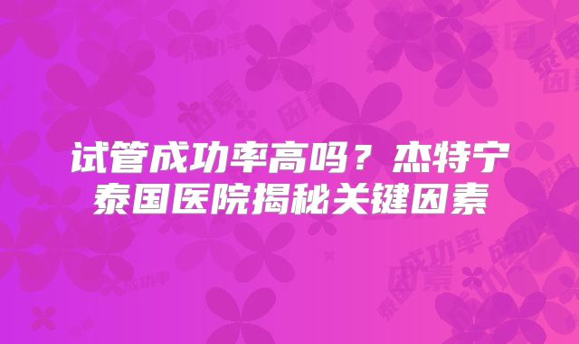 试管成功率高吗?杰特宁泰国医院揭秘关键因素