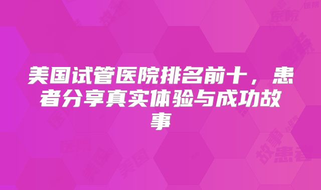 美国试管医院排名前十，患者分享真实体验与成功故事