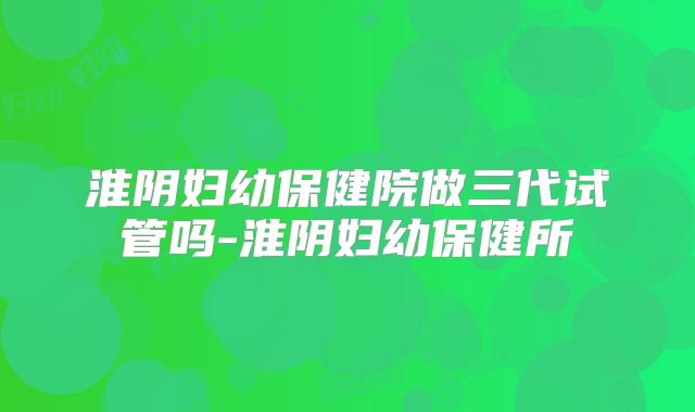 淮阴妇幼保健院做三代试管吗-淮阴妇幼保健所