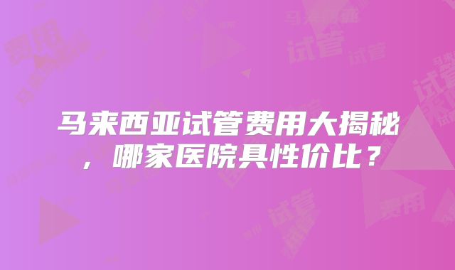 马来西亚试管费用大揭秘,哪家医院具性价比?