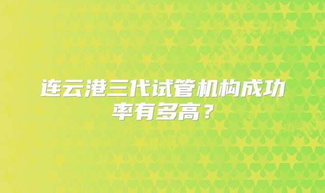 连云港三代试管机构成功率有多高?