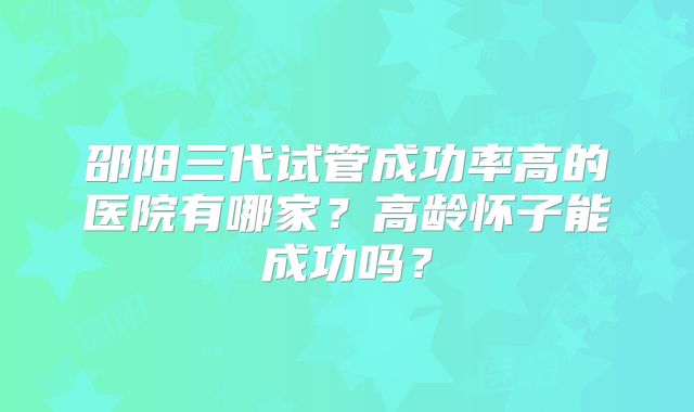 邵阳三代试管成功率高的医院有哪家?高龄怀子能成功吗?