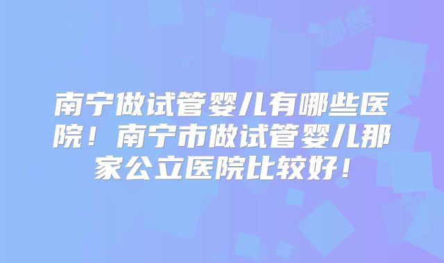 南宁做试管婴儿有哪些医院！南宁市做试管婴儿那家公立医院比较好！