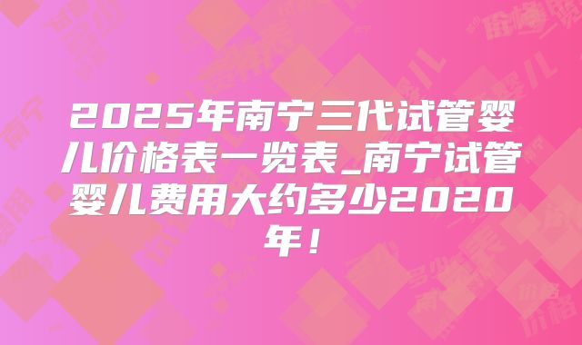 2025年南宁三代试管婴儿价格表一览表_南宁试管婴儿费用大约多少2020年!