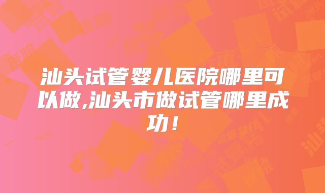 汕头试管婴儿医院哪里可以做,汕头市做试管哪里成功!