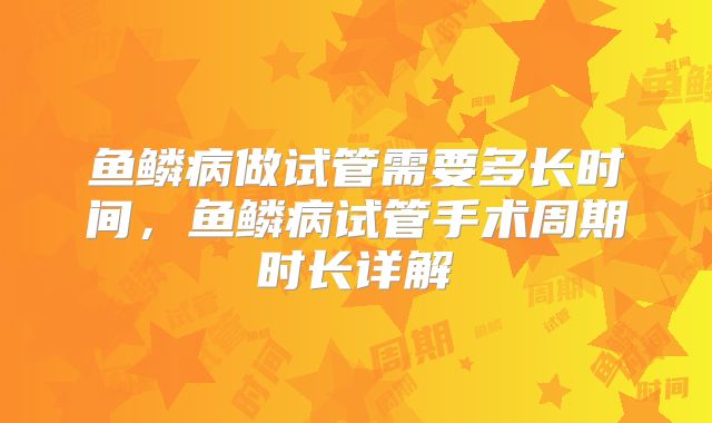 鱼鳞病做试管需要多长时间,鱼鳞病试管手术周期时长详解