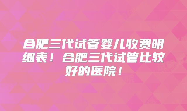 合肥三代试管婴儿收费明细表!合肥三代试管比较好的医院!
