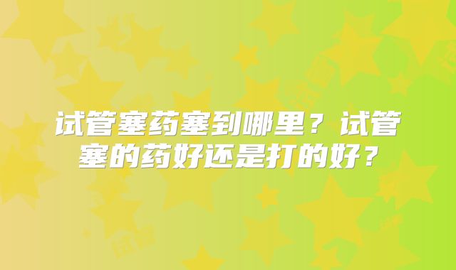 试管塞药塞到哪里?试管塞的药好还是打的好?