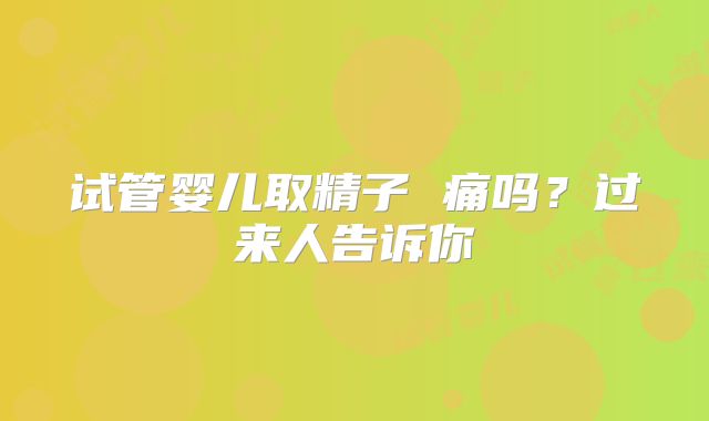 试管婴儿取精子 痛吗?过来人告诉你