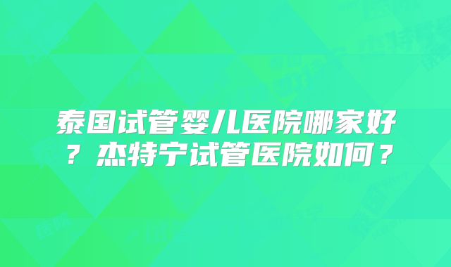 泰国试管婴儿医院哪家好?杰特宁试管医院如何?