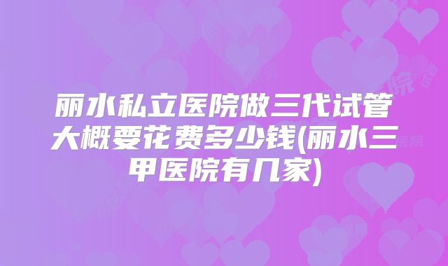 丽水私立医院做三代试管大概要花费多少钱(丽水三甲医院有几家)