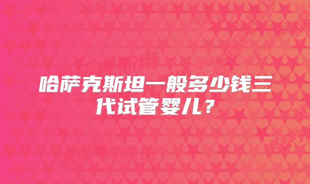 哈萨克斯坦一般多少钱三代试管婴儿?