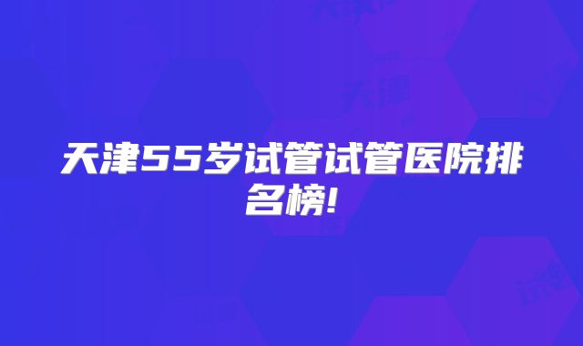 天津55岁试管试管医院排名榜!