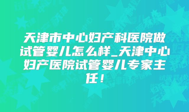 天津市中心妇产科医院做试管婴儿怎么样_天津中心妇产医院试管婴儿专家主任!