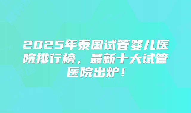 2025年泰国试管婴儿医院排行榜,最新十大试管医院出炉!