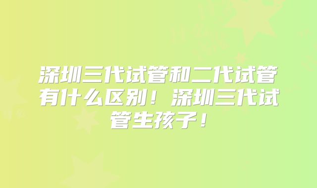 深圳三代试管和二代试管有什么区别！深圳三代试管生孩子！