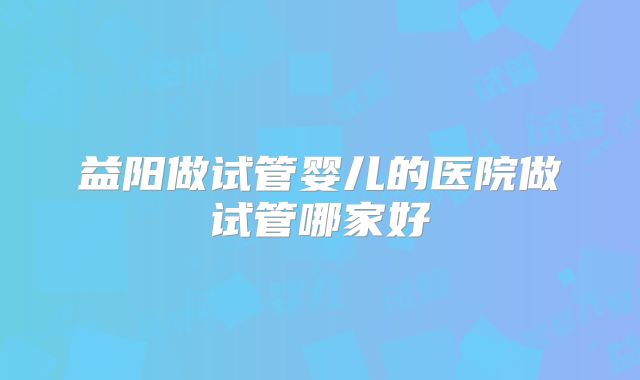 益阳做试管婴儿的医院做试管哪家好