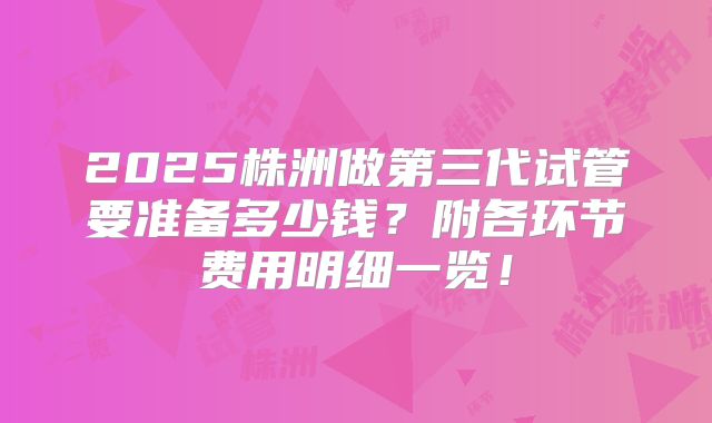 2025株洲做第三代试管要准备多少钱?附各环节费用明细一览!
