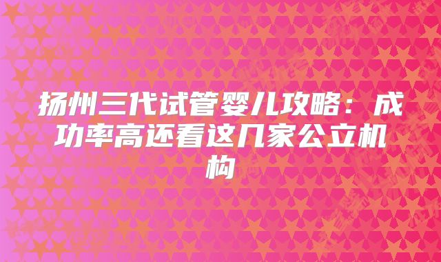 扬州三代试管婴儿攻略：成功率高还看这几家公立机构