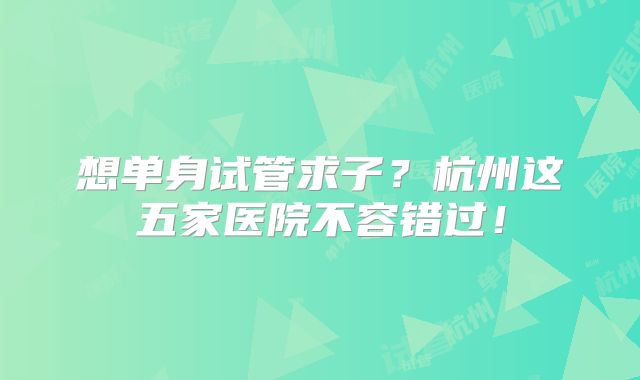 想单身试管求子?杭州这五家医院不容错过!