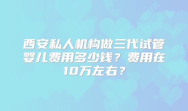 西安私人机构做三代试管婴儿费用多少钱?费用在10万左右?