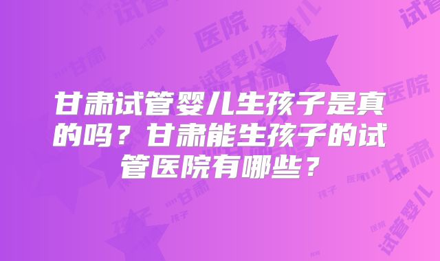 甘肃试管婴儿生孩子是真的吗?甘肃能生孩子的试管医院有哪些?