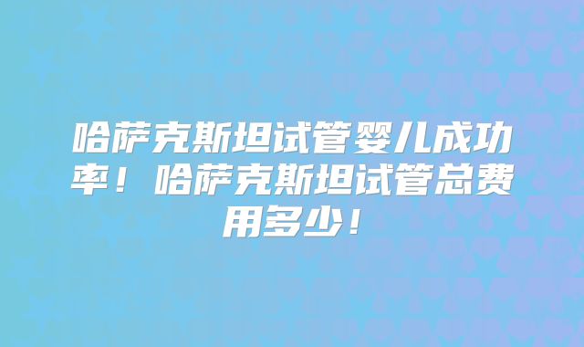 哈萨克斯坦试管婴儿成功率！哈萨克斯坦试管总费用多少！