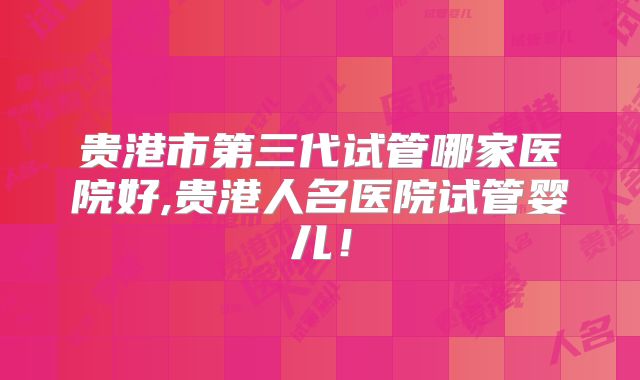 贵港市第三代试管哪家医院好,贵港人名医院试管婴儿！