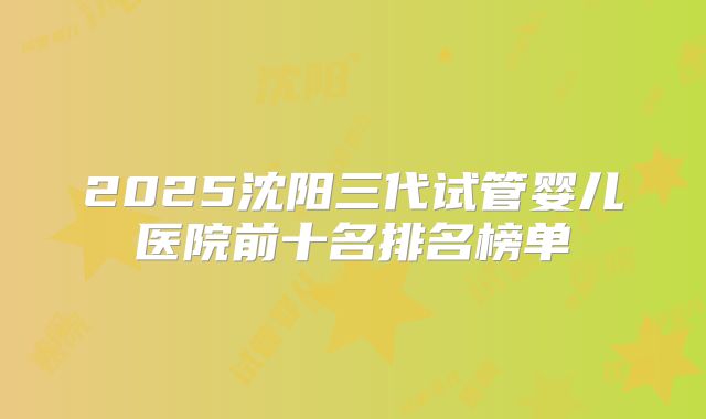 2025沈阳三代试管婴儿医院前十名排名榜单