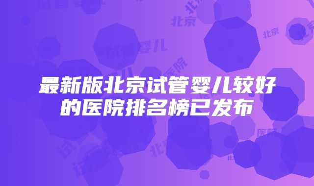 最新版北京试管婴儿较好的医院排名榜已发布