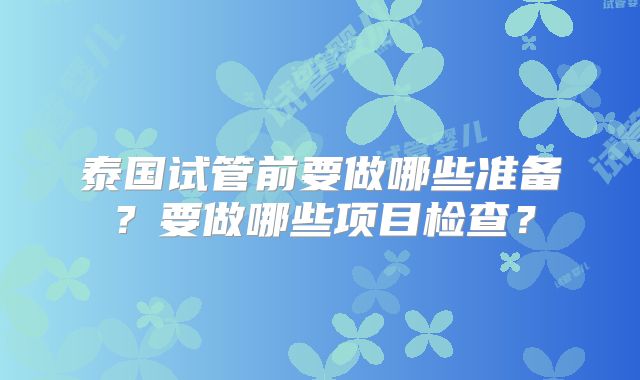 泰国试管前要做哪些准备?要做哪些项目检查?
