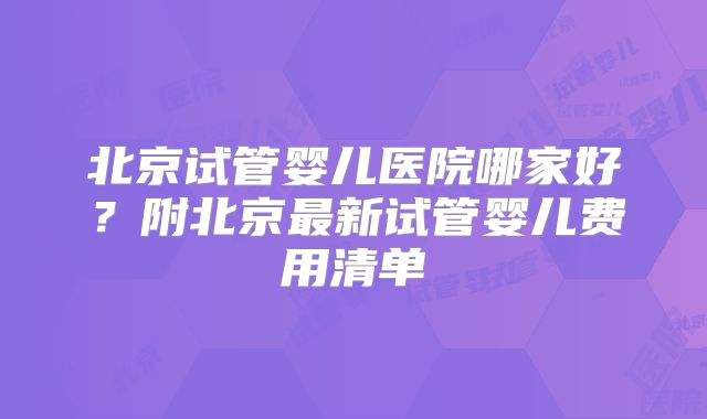 北京试管婴儿医院哪家好?附北京最新试管婴儿费用清单