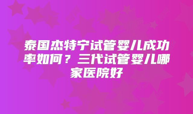 泰国杰特宁试管婴儿成功率如何？三代试管婴儿哪家医院好