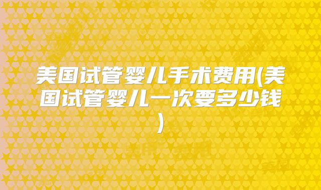 美国试管婴儿手术费用(美国试管婴儿一次要多少钱)