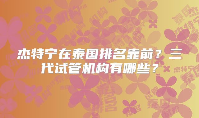 杰特宁在泰国排名靠前?三代试管机构有哪些?