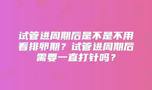 试管进周期后是不是不用看排卵期?试管进周期后需要一直打针吗?