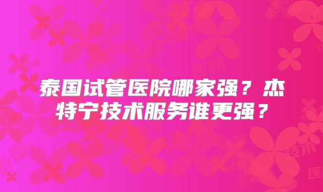 泰国试管医院哪家强?杰特宁技术服务谁更强?