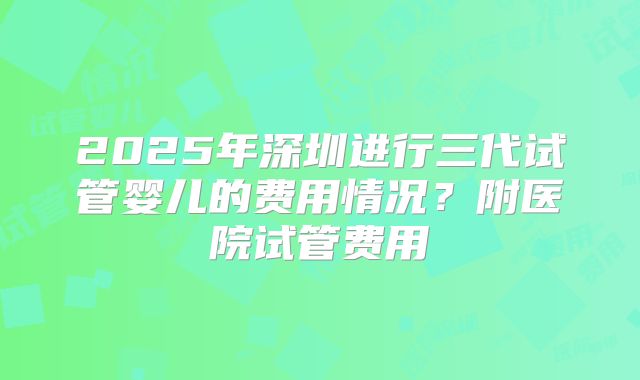 2025年深圳进行三代试管婴儿的费用情况?附医院试管费用