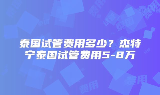 泰国试管费用多少？杰特宁泰国试管费用5-8万