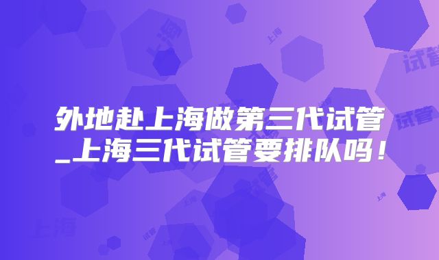 外地赴上海做第三代试管_上海三代试管要排队吗！
