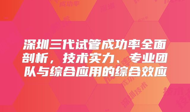 深圳三代试管成功率全面剖析,技术实力、专业团队与综合应用的综合效应