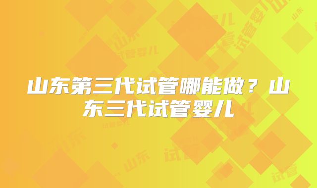 山东第三代试管哪能做?山东三代试管婴儿