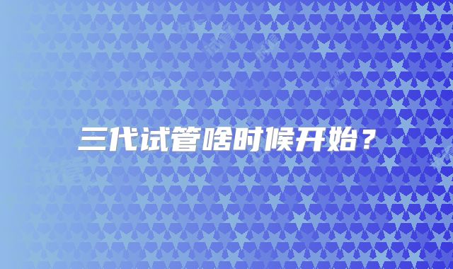 三代试管啥时候开始?
